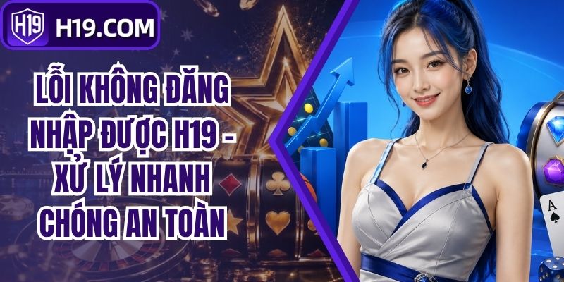 Lỗi Không Đăng Nhập Được H19 - Xử Lý Nhanh Chóng An Toàn
